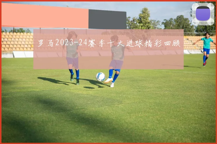 罗马2023-24赛季十大进球精彩回顾
