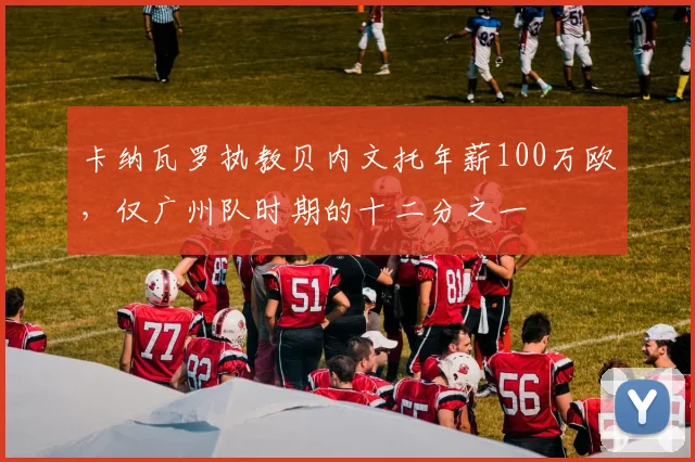 卡纳瓦罗执教贝内文托年薪100万欧，仅广州队时期的十二分之一