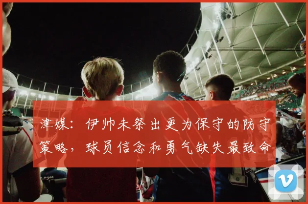 津媒：伊帅未祭出更为保守的防守策略，球员信念和勇气缺失最致命
