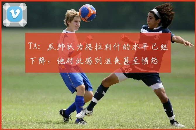 TA：瓜帅认为格拉利什的水平已经下降，他对此感到沮丧甚至愤怒