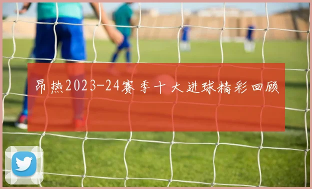 昂热2023-24赛季十大进球精彩回顾