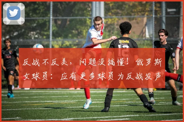 反战不反美，问题没搞懂！俄罗斯女球员：应有更多球员为反战发声
