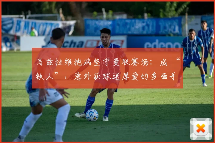 马兹拉维抱病坚守曼联赛场：成 “铁人”，意外获球迷厚爱的多面手