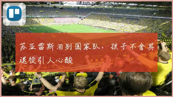 苏亚雷斯泪别国家队，孩子不舍其退役引人心酸