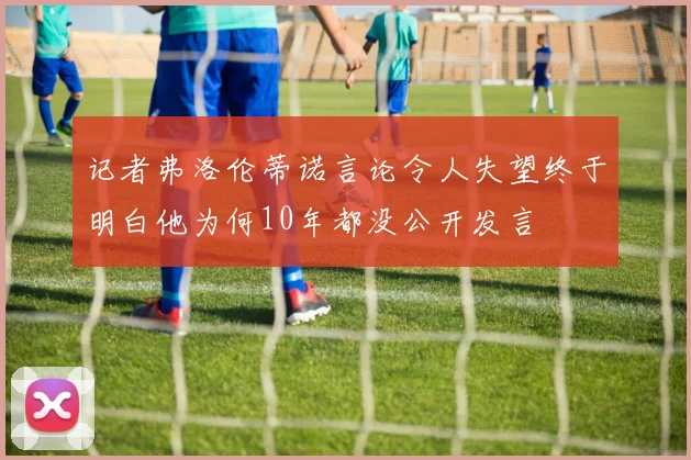 记者弗洛伦蒂诺言论令人失望终于明白他为何10年都没公开发言
