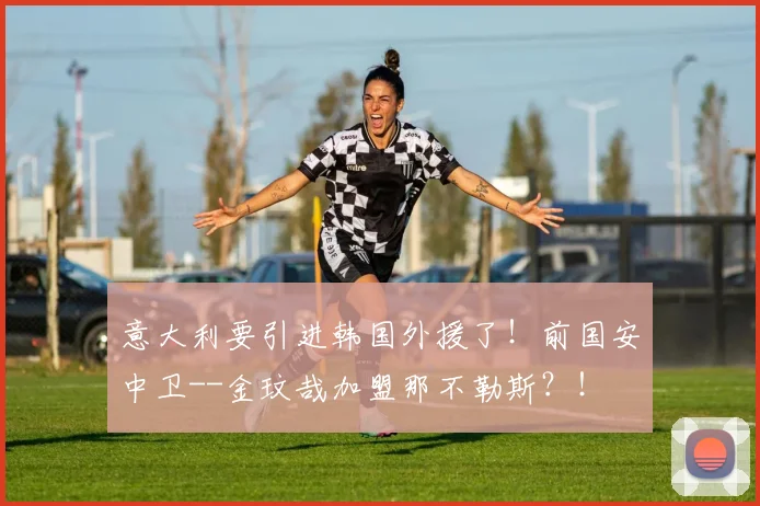 意大利要引进韩国外援了！前国安中卫--金玟哉加盟那不勒斯？！