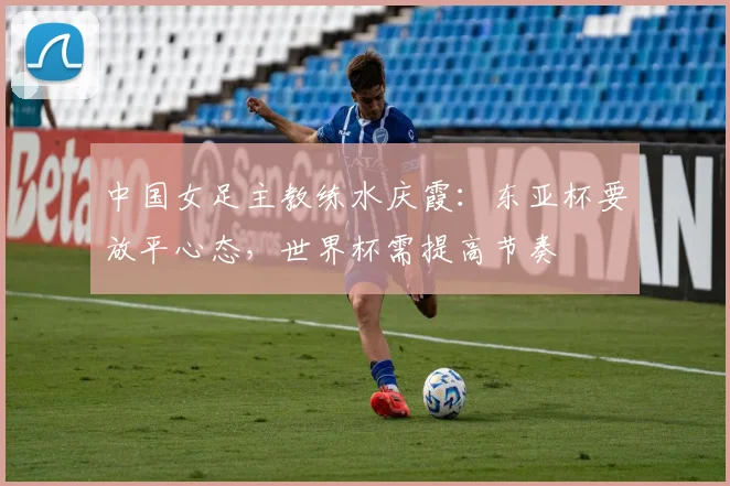 中国女足主教练水庆霞：东亚杯要放平心态，世界杯需提高节奏