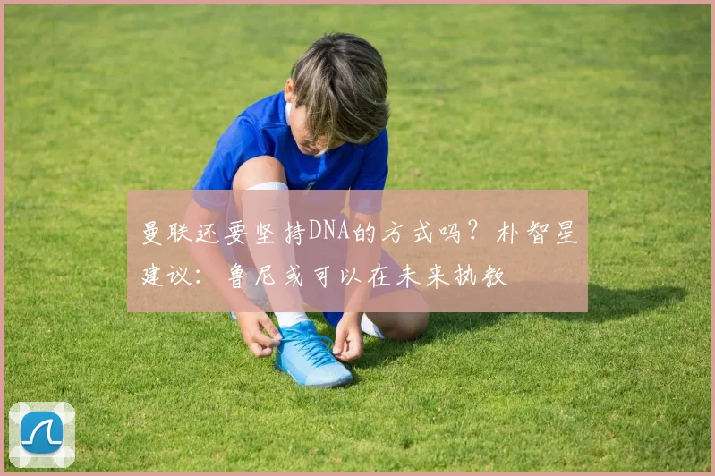 曼联还要坚持DNA的方式吗？朴智星建议：鲁尼或可以在未来执教