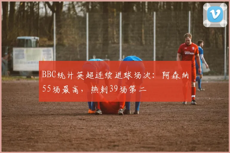 BBC统计英超连续进球场次：阿森纳55场最高，热刺39场第二