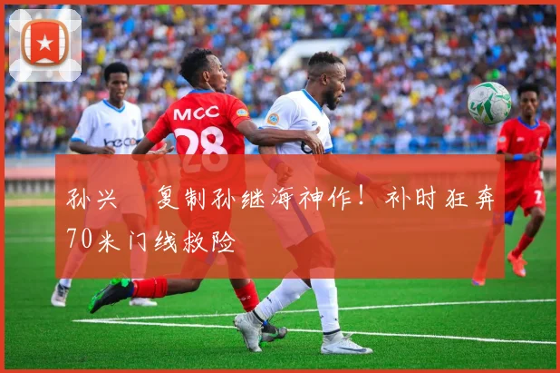 孙兴慜复制孙继海神作！补时狂奔70米门线救险