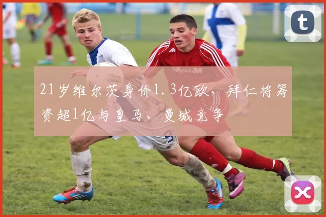 21岁维尔茨身价1.3亿欧，拜仁将筹资超1亿与皇马、曼城竞争