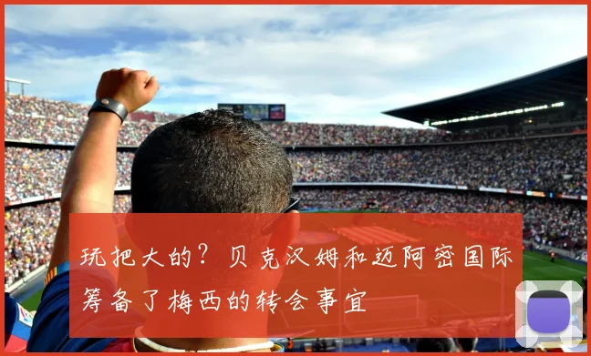 玩把大的？贝克汉姆和迈阿密国际筹备了梅西的转会事宜