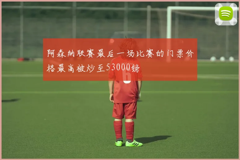 阿森纳联赛最后一场比赛的门票价格最高被炒至53000镑