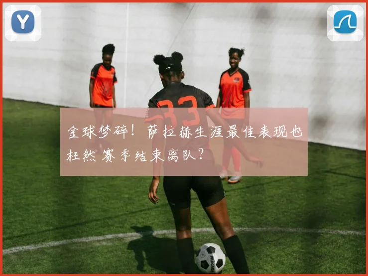 金球梦碎！萨拉赫生涯最佳表现也枉然 赛季结束离队？