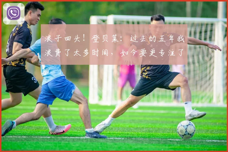 浪子回头！登贝莱：过去的五年我浪费了太多时间，如今要更专注了