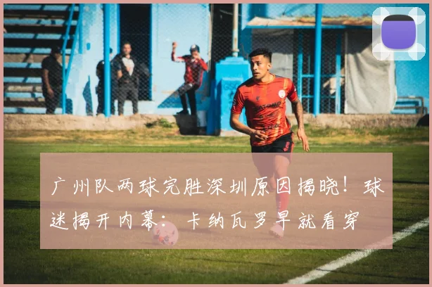 广州队两球完胜深圳原因揭晓！球迷揭开内幕：卡纳瓦罗早就看穿