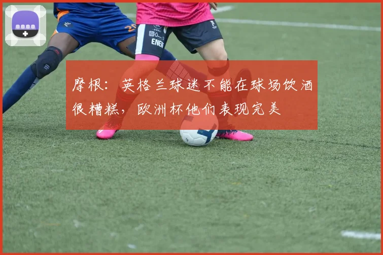 摩根：英格兰球迷不能在球场饮酒很糟糕，欧洲杯他们表现完美