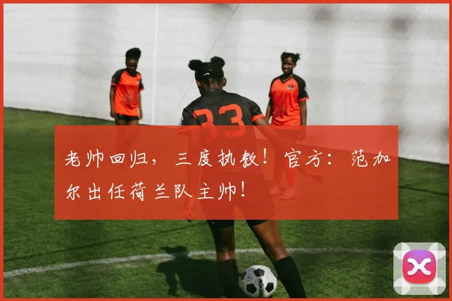 老帅回归，三度执教！官方：范加尔出任荷兰队主帅！
