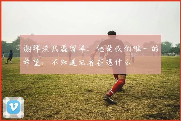 谢晖谈武磊留洋：他是我们唯一的希望，不知道记者在想什么