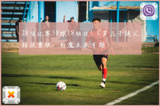 28场比赛58球18助攻！C罗儿子随父转投曼联，红魔未来可期