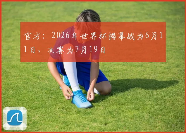 官方：2026年世界杯揭幕战为6月11日，决赛为7月19日