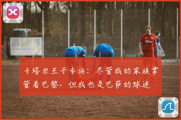 卡塔尔王子专访：尽管我的家族掌管着巴黎，但我也是巴萨的球迷