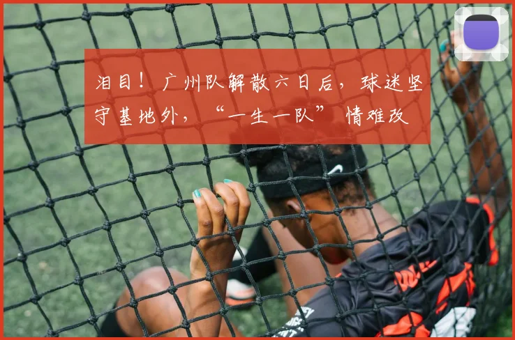 泪目！广州队解散六日后，球迷坚守基地外，“一生一队” 情难改