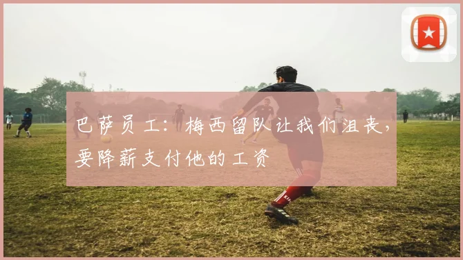巴萨员工：梅西留队让我们沮丧，要降薪支付他的工资