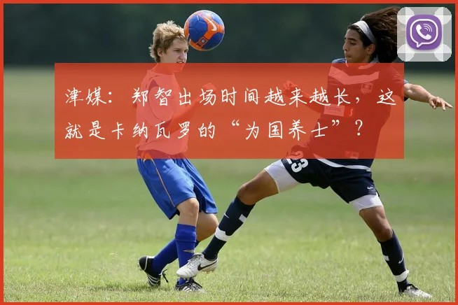 津媒：郑智出场时间越来越长，这就是卡纳瓦罗的“为国养士”？