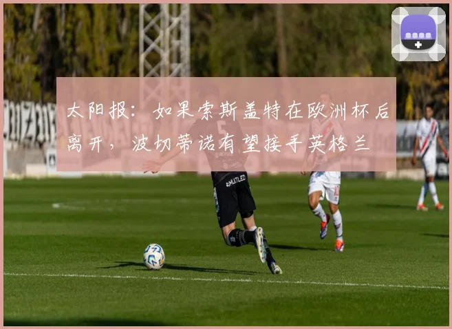 太阳报：如果索斯盖特在欧洲杯后离开，波切蒂诺有望接手英格兰
