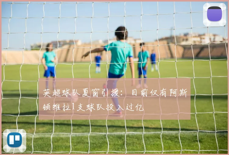 英超球队夏窗引援：目前仅有阿斯顿维拉1支球队投入过亿