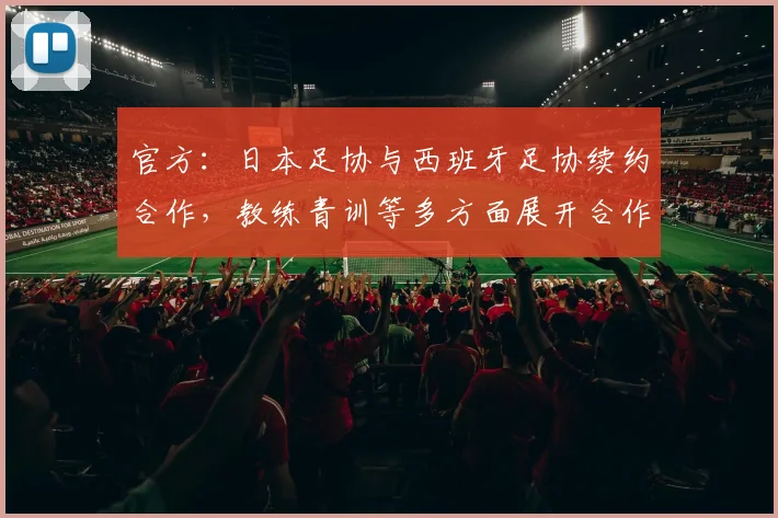 官方：日本足协与西班牙足协续约合作，教练青训等多方面展开合作