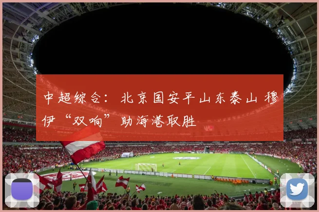 中超综合：北京国安平山东泰山 穆伊“双响”助海港取胜