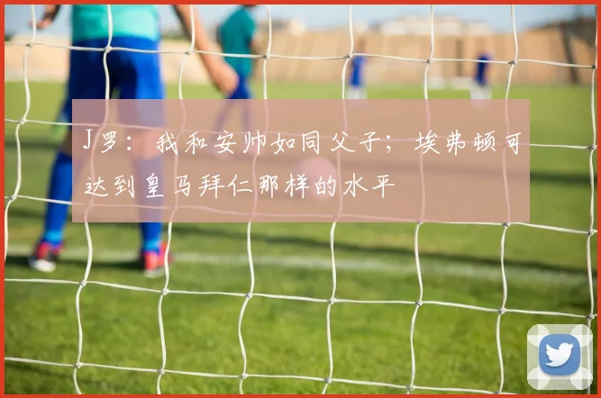 J罗：我和安帅如同父子；埃弗顿可达到皇马拜仁那样的水平