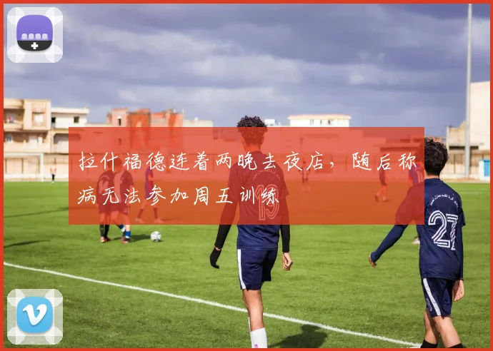 拉什福德连着两晚去夜店，随后称病无法参加周五训练