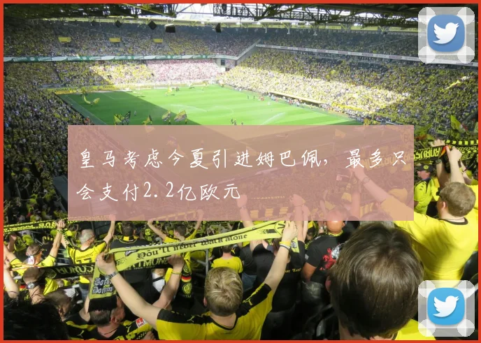 皇马考虑今夏引进姆巴佩，最多只会支付2.2亿欧元