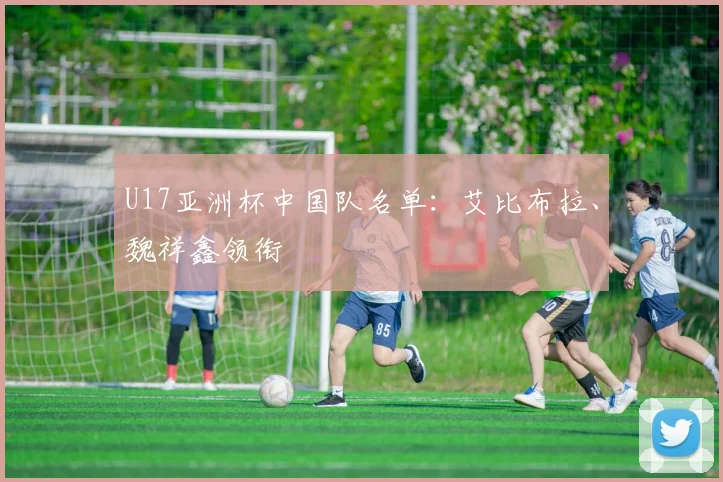 U17亚洲杯中国队名单：艾比布拉、魏祥鑫领衔