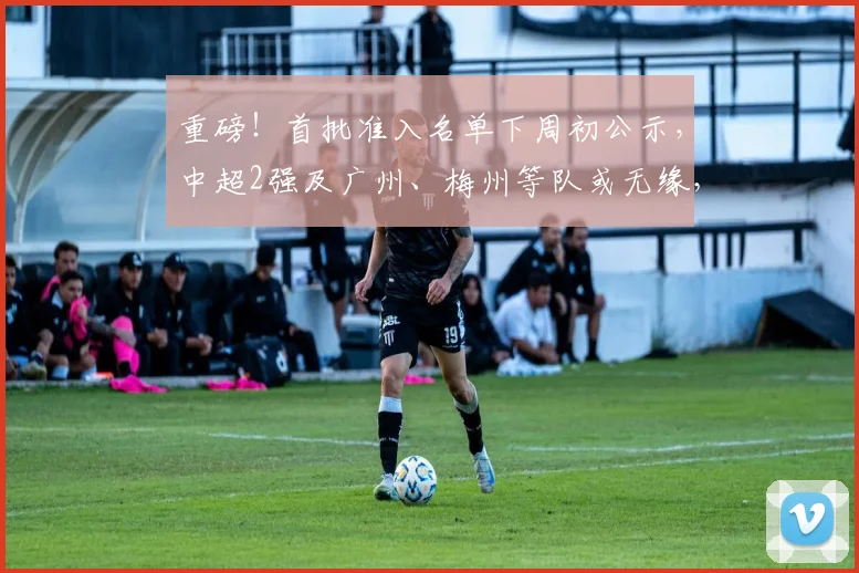 重磅！首批准入名单下周初公示，中超2强及广州、梅州等队或无缘，成都蓉城亦存变数