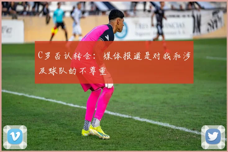 C罗否认转会：媒体报道是对我和涉及球队的不尊重