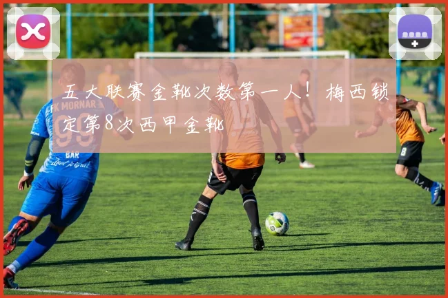 五大联赛金靴次数第一人！梅西锁定第8次西甲金靴