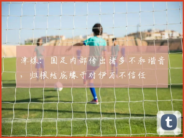 津媒：国足内部传出诸多不和谐音，归根结底缘于对伊万不信任