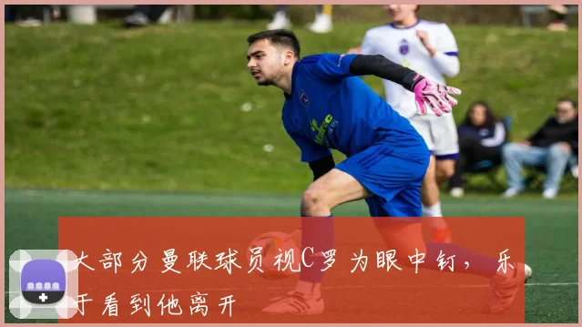 大部分曼联球员视C罗为眼中钉，乐于看到他离开