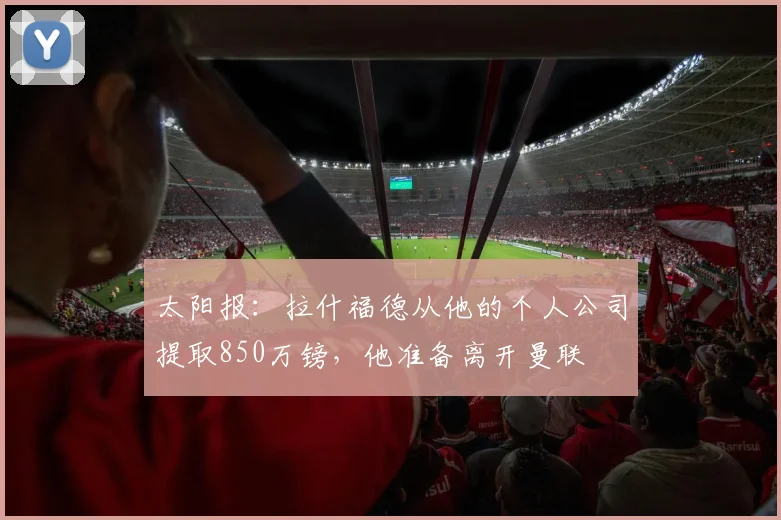 太阳报：拉什福德从他的个人公司提取850万镑，他准备离开曼联