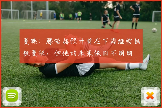 曼晚：滕哈赫预计将在下周继续执教曼联，但他的未来依旧不明朗