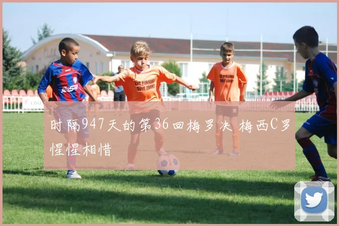 时隔947天的第36回梅罗决 梅西C罗惺惺相惜