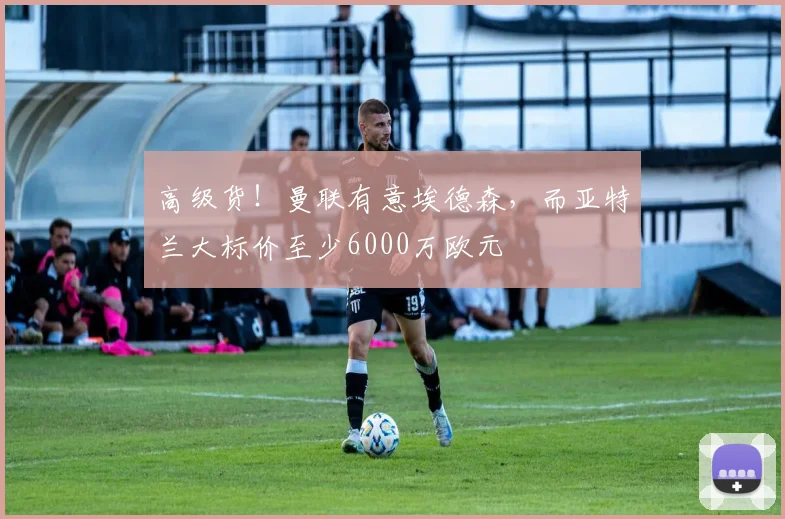高级货！曼联有意埃德森，而亚特兰大标价至少6000万欧元