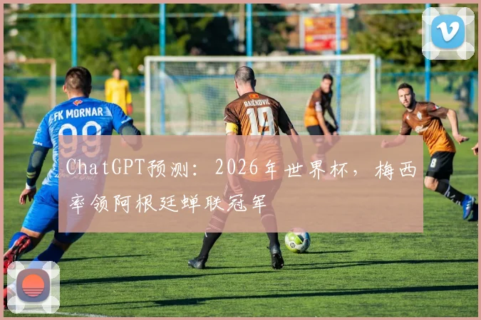 ChatGPT预测：2026年世界杯，梅西率领阿根廷蝉联冠军