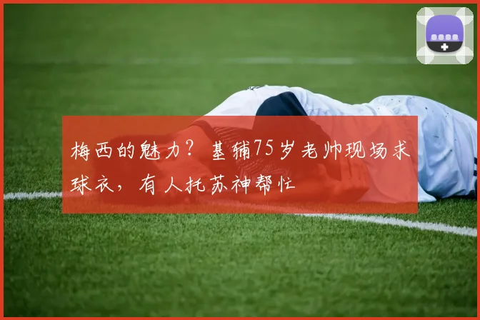 梅西的魅力？基辅75岁老帅现场求球衣，有人托苏神帮忙
