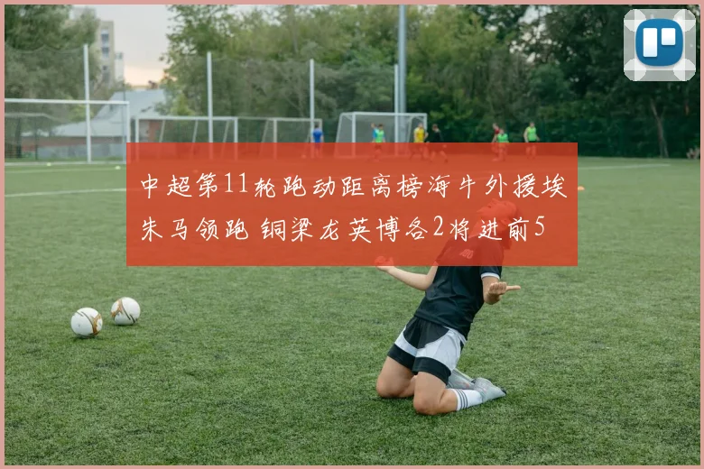 中超第11轮跑动距离榜海牛外援埃朱马领跑 铜梁龙英博各2将进前5