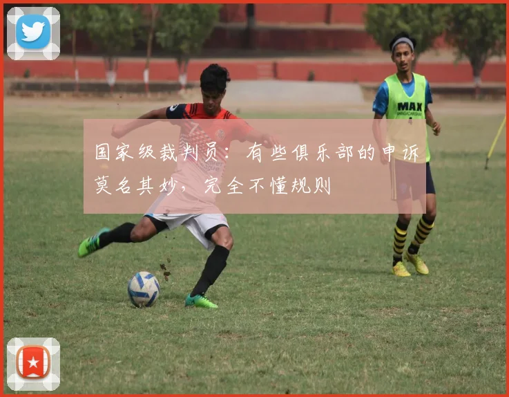 国家级裁判员：有些俱乐部的申诉莫名其妙，完全不懂规则